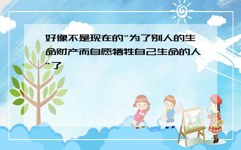 好像不是现在的“为了别人的生命财产而自愿牺牲自己生命的人”了