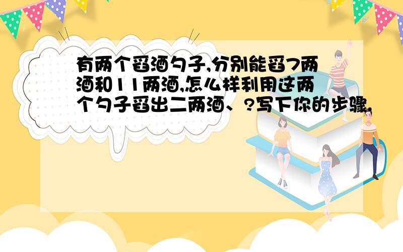 有两个舀酒勺子,分别能舀7两酒和11两酒,怎么样利用这两个勺子舀出二两酒、?写下你的步骤.