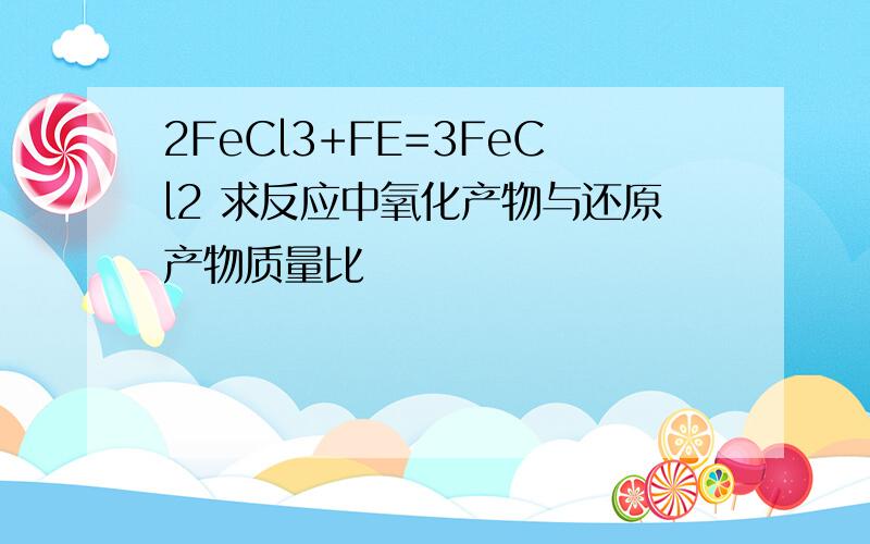 2FeCl3+FE=3FeCl2 求反应中氧化产物与还原产物质量比