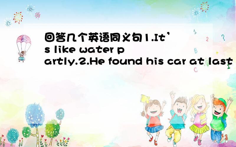 回答几个英语同义句1.It’s like water partly.2.He found his car at last