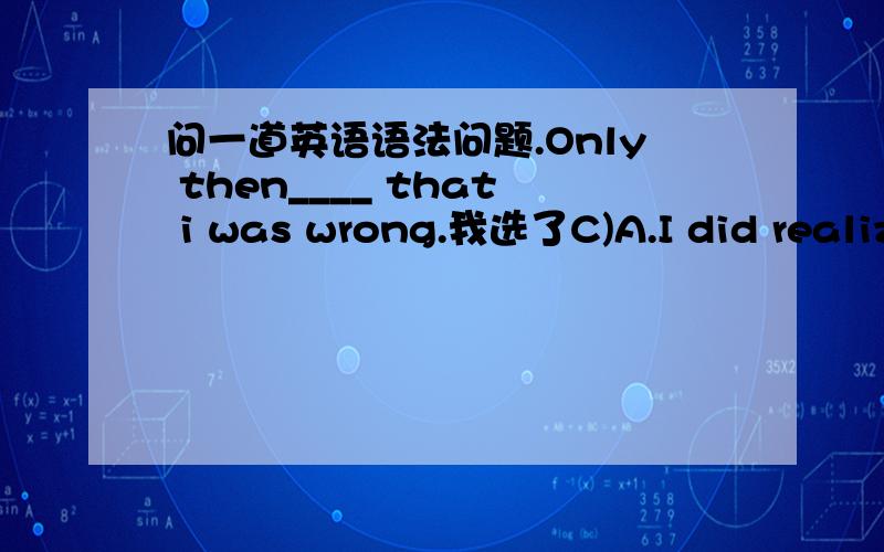 问一道英语语法问题.Only then____ that i was wrong.我选了C)A.I did realiz