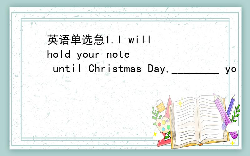 英语单选急1.I will hold your note until Christmas Day,________ yo