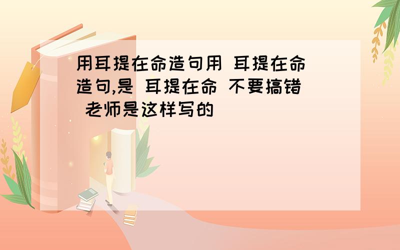 用耳提在命造句用 耳提在命 造句,是 耳提在命 不要搞错 老师是这样写的