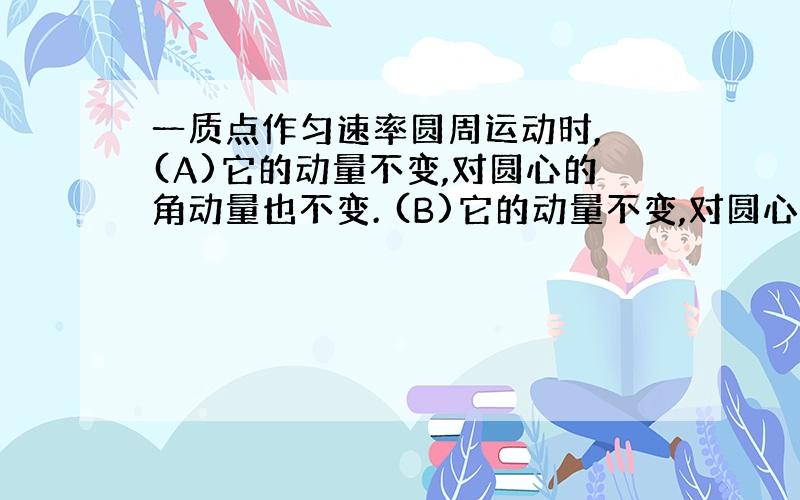 一质点作匀速率圆周运动时, (A)它的动量不变,对圆心的角动量也不变. (B)它的动量不变,对圆心的角动量不断改变. (