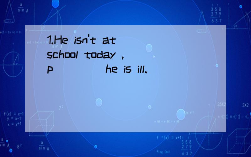 1.He isn't at school today ,p____ he is ill.