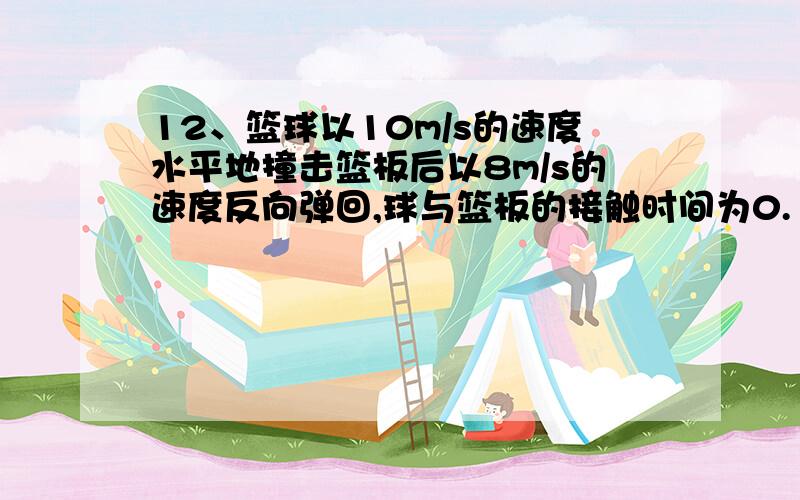 12、篮球以10m/s的速度水平地撞击篮板后以8m/s的速度反向弹回,球与篮板的接触时间为0.1s,则篮球在水平方向的平