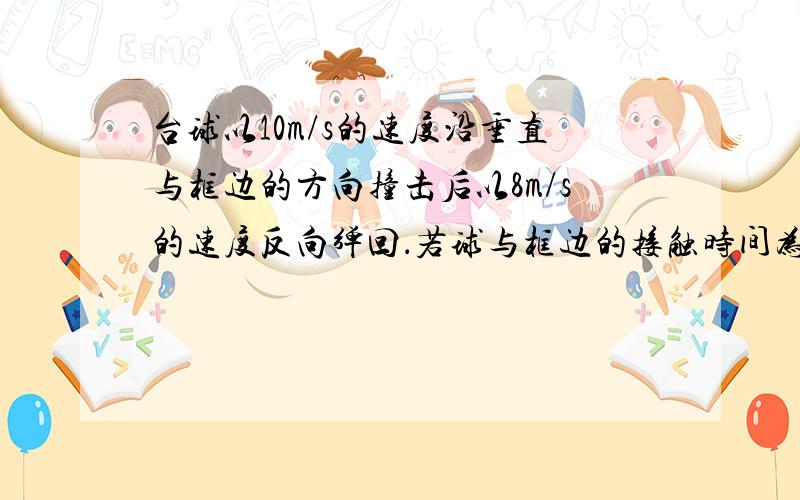 台球以10m/s的速度沿垂直与框边的方向撞击后以8m/s的速度反向弹回．若球与框边的接触时间为0.1s，则台球在水平方向