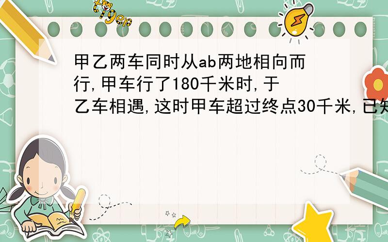 甲乙两车同时从ab两地相向而行,甲车行了180千米时,于乙车相遇,这时甲车超过终点30千米,已知乙车每小时