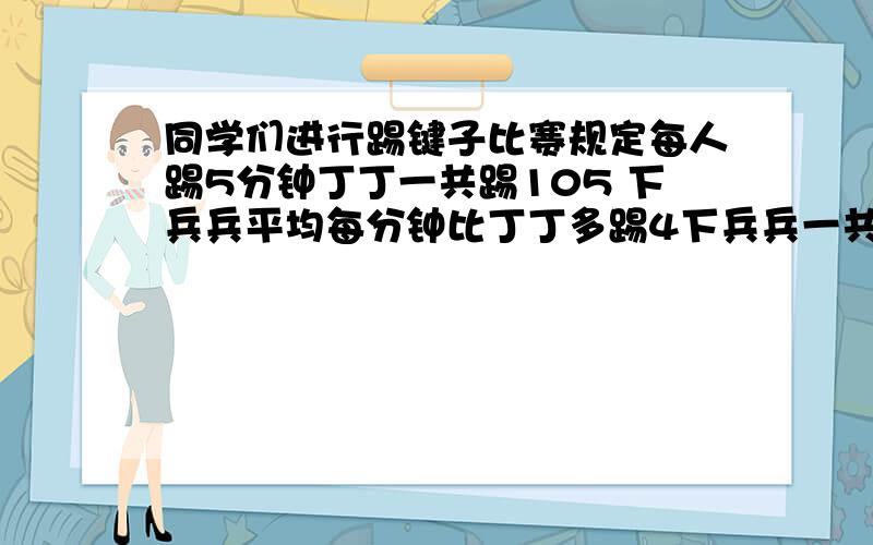 同学们进行踢键子比赛规定每人踢5分钟丁丁一共踢105 下兵兵平均每分钟比丁丁多踢4下兵兵一共踢了多少