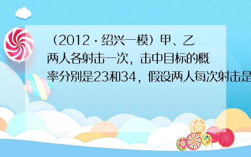 （2012•绍兴一模）甲、乙两人各射击一次，击中目标的概率分别是23和34，假设两人每次射击是否击中目标相互之间没有影响