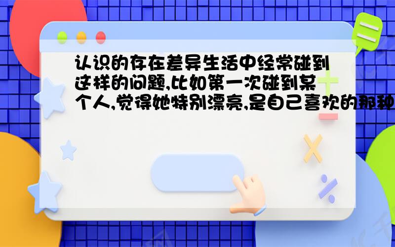 认识的存在差异生活中经常碰到这样的问题,比如第一次碰到某个人,觉得她特别漂亮,是自己喜欢的那种,但接触次数多了,就觉得很