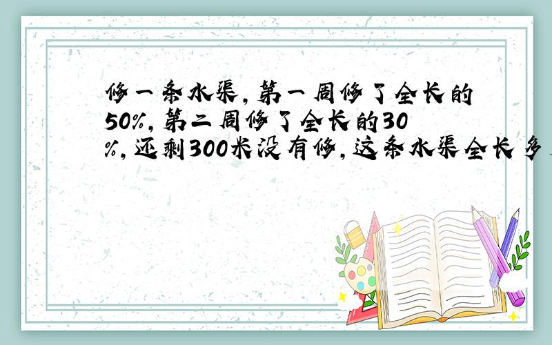 修一条水渠,第一周修了全长的50％,第二周修了全长的30％,还剩300米没有修,这条水渠全长多少米