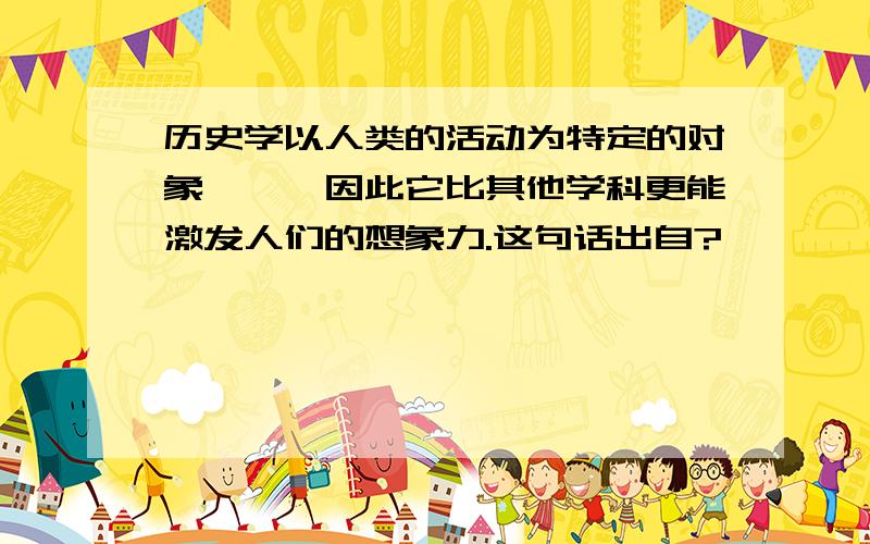 历史学以人类的活动为特定的对象,……因此它比其他学科更能激发人们的想象力.这句话出自?