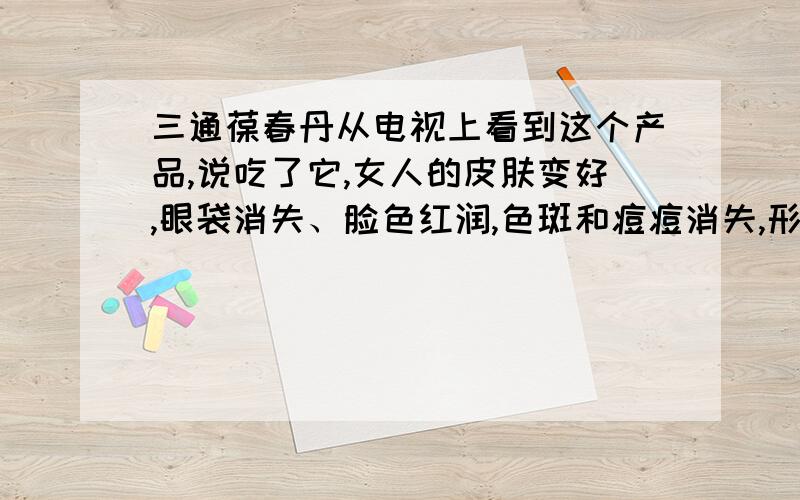 三通葆春丹从电视上看到这个产品,说吃了它,女人的皮肤变好,眼袋消失、脸色红润,色斑和痘痘消失,形体变好,小腹消失等等,可