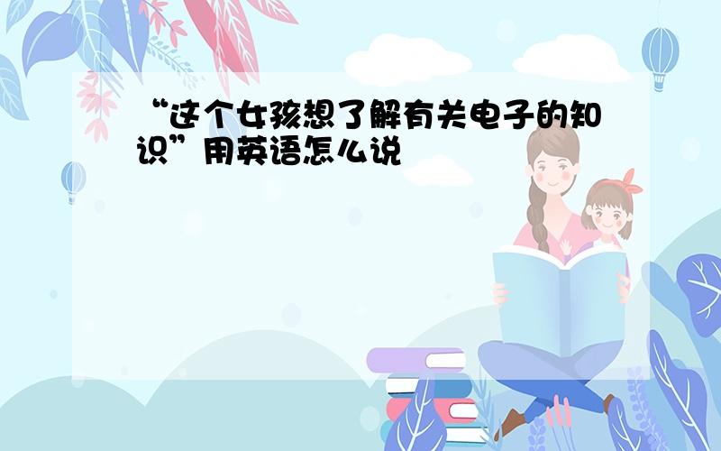 “这个女孩想了解有关电子的知识”用英语怎么说