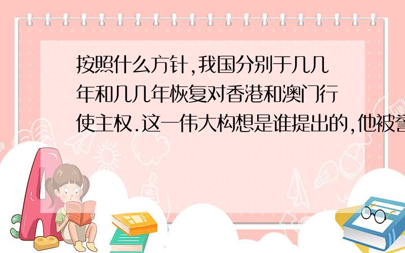 按照什么方针,我国分别于几几年和几几年恢复对香港和澳门行使主权.这一伟大构想是谁提出的,他被誉为什么