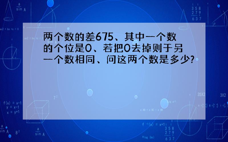 两个数的差675、其中一个数的个位是0、若把0去掉则于另一个数相同、问这两个数是多少?