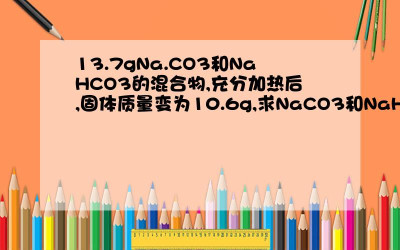 13.7gNa.CO3和NaHCO3的混合物,充分加热后,固体质量变为10.6g,求NaCO3和NaHCO3的物质的量