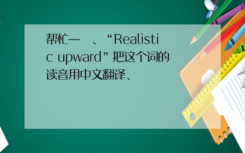 帮忙—丅、“Realistic upward”把这个词的读音用中文翻译、