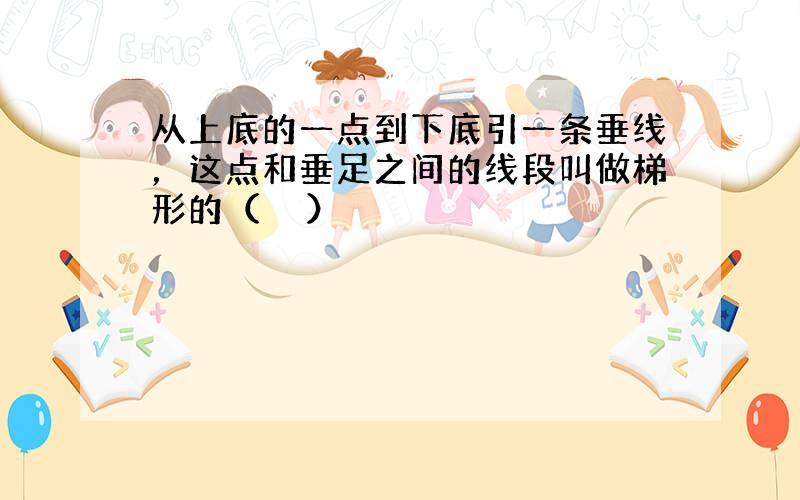 从上底的一点到下底引一条垂线，这点和垂足之间的线段叫做梯形的（　　）