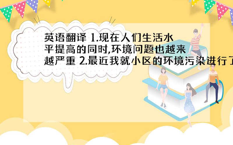 英语翻译 1.现在人们生活水平提高的同时,环境问题也越来越严重 2.最近我就小区的环境污染进行了调查