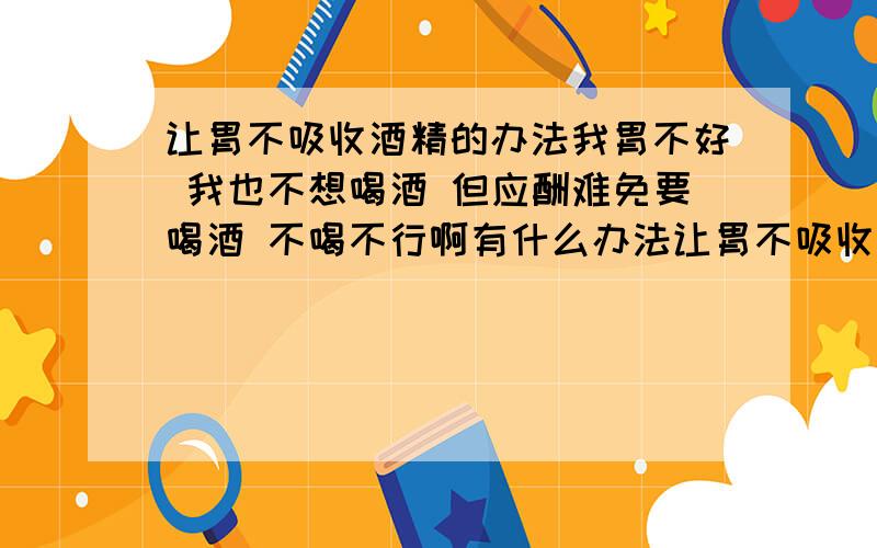 让胃不吸收酒精的办法我胃不好 我也不想喝酒 但应酬难免要喝酒 不喝不行啊有什么办法让胃不吸收酒精（或少吸收） 有人说喝酒