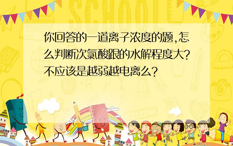 你回答的一道离子浓度的题,怎么判断次氯酸跟的水解程度大?不应该是越弱越电离么?