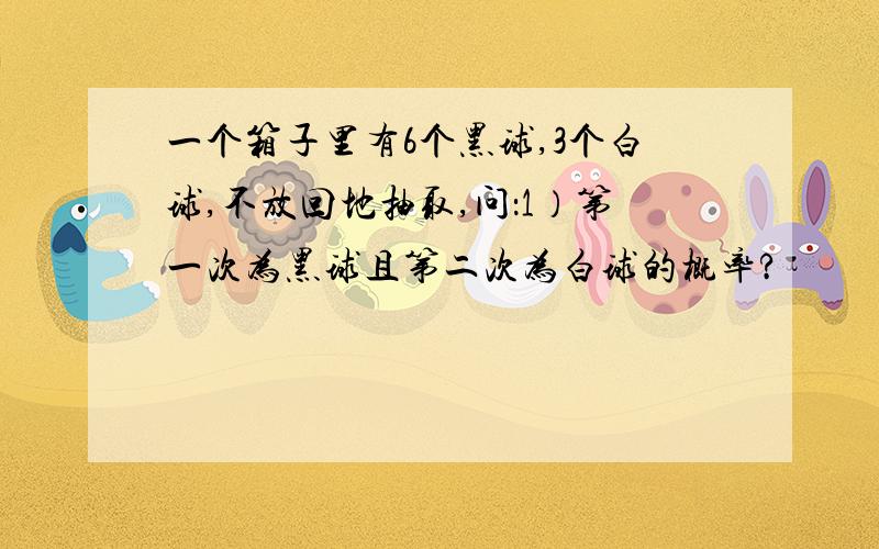 一个箱子里有6个黑球,3个白球,不放回地抽取,问：1）第一次为黑球且第二次为白球的概率?