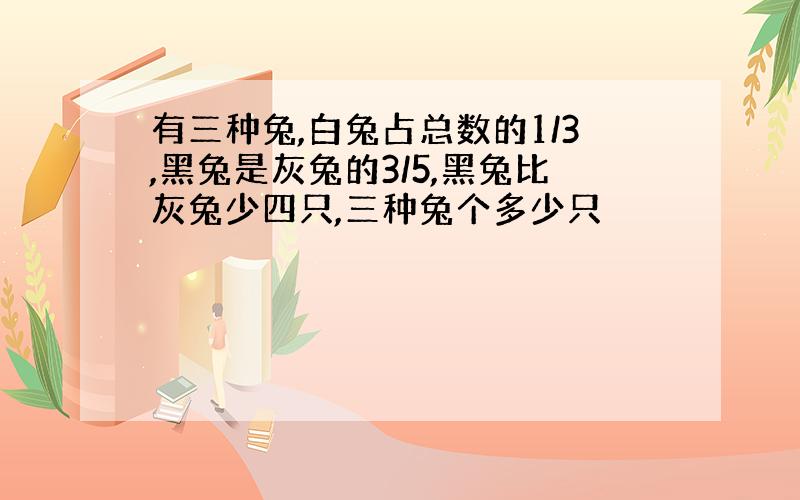 有三种兔,白兔占总数的1/3,黑兔是灰兔的3/5,黑兔比灰兔少四只,三种兔个多少只