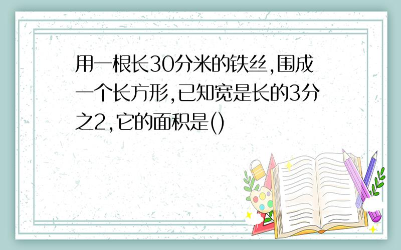 用一根长30分米的铁丝,围成一个长方形,已知宽是长的3分之2,它的面积是()