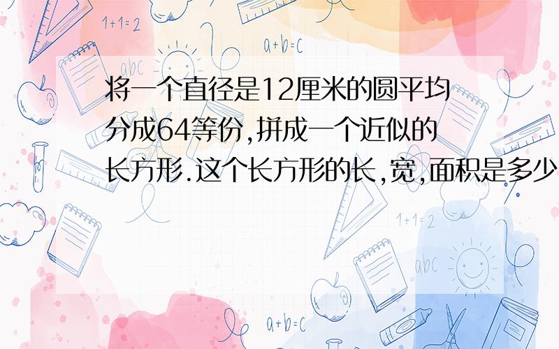 将一个直径是12厘米的圆平均分成64等份,拼成一个近似的长方形.这个长方形的长,宽,面积是多少