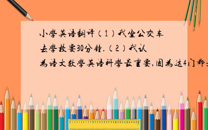 小学英语翻译（1）我坐公交车去学校要30分钟.（2）我认为语文数学英语科学最重要,因为这4门都是主课.请用小学的词汇来翻