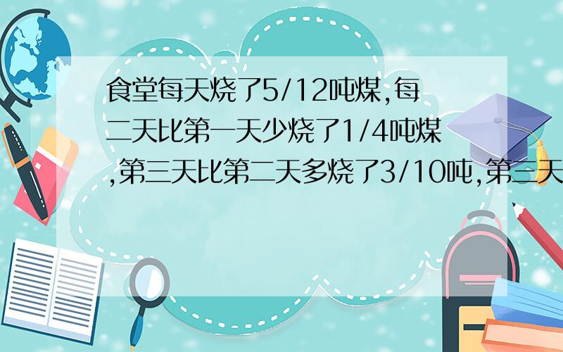 食堂每天烧了5/12吨煤,每二天比第一天少烧了1/4吨煤,第三天比第二天多烧了3/10吨,第三天烧了多少吨