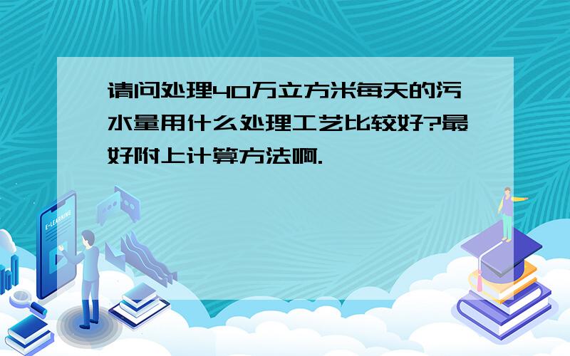 请问处理40万立方米每天的污水量用什么处理工艺比较好?最好附上计算方法啊.