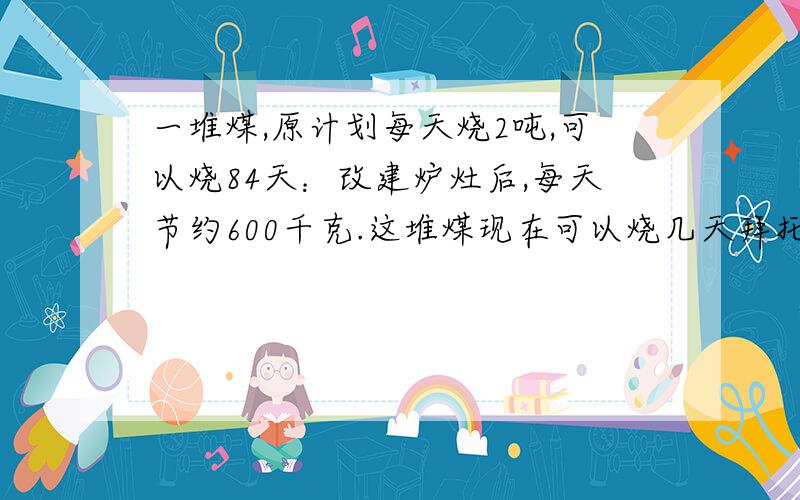 一堆煤,原计划每天烧2吨,可以烧84天：改建炉灶后,每天节约600千克.这堆煤现在可以烧几天拜托各位了 3