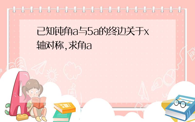 已知钝角a与5a的终边关于x轴对称,求角a