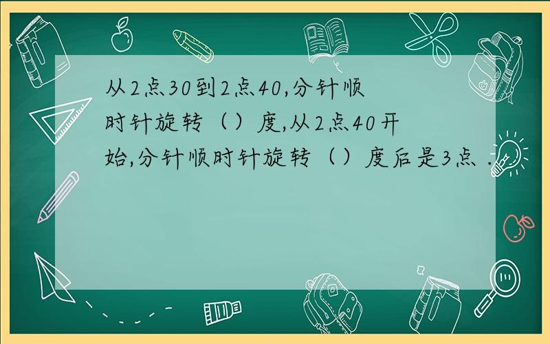 从2点30到2点40,分针顺时针旋转（）度,从2点40开始,分针顺时针旋转（）度后是3点 .