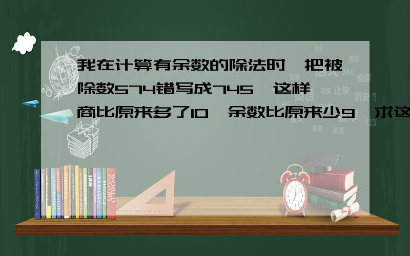 我在计算有余数的除法时,把被除数574错写成745,这样商比原来多了10,余数比原来少9,求这道除法算式的除数