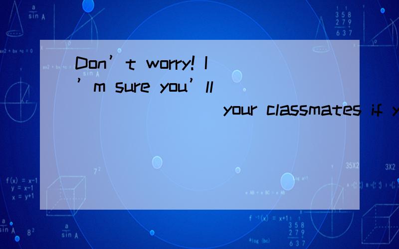 Don’t worry! I’m sure you’ll _______ your classmates if you