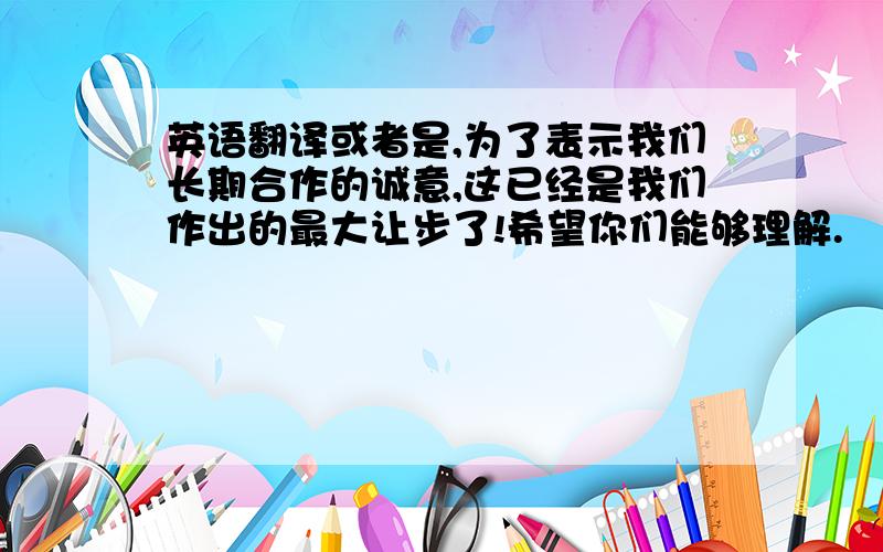 英语翻译或者是,为了表示我们长期合作的诚意,这已经是我们作出的最大让步了!希望你们能够理解.