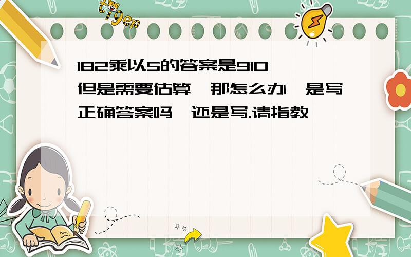 182乘以5的答案是910,但是需要估算,那怎么办,是写正确答案吗,还是写.请指教