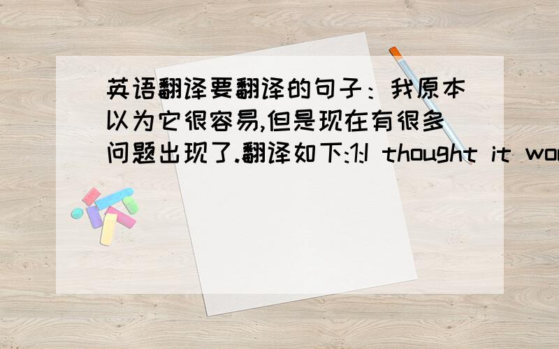 英语翻译要翻译的句子：我原本以为它很容易,但是现在有很多问题出现了.翻译如下:1:I thought it would