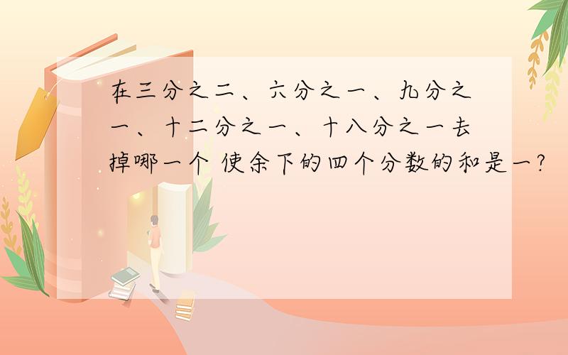 在三分之二、六分之一、九分之一、十二分之一、十八分之一去掉哪一个 使余下的四个分数的和是一?