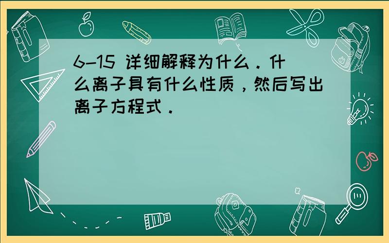 6-15 详细解释为什么。什么离子具有什么性质，然后写出离子方程式。