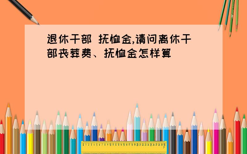 退休干部 抚恤金,请问离休干部丧葬费、抚恤金怎样算