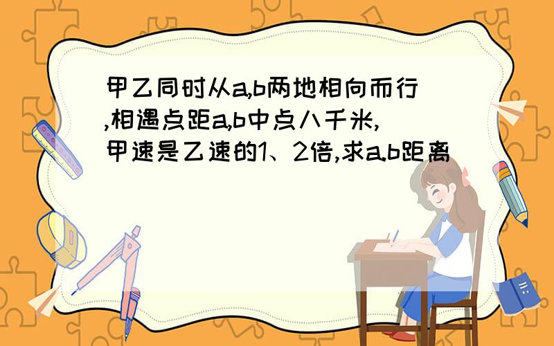 甲乙同时从a,b两地相向而行,相遇点距a,b中点八千米,甲速是乙速的1、2倍,求a.b距离