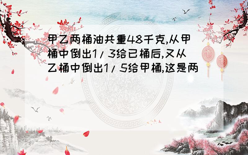 甲乙两桶油共重48千克,从甲桶中倒出1/3给已桶后,又从乙桶中倒出1/5给甲桶,这是两