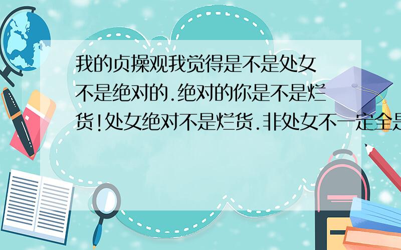 我的贞操观我觉得是不是处女 不是绝对的.绝对的你是不是烂货!处女绝对不是烂货.非处女不一定全是烂货.