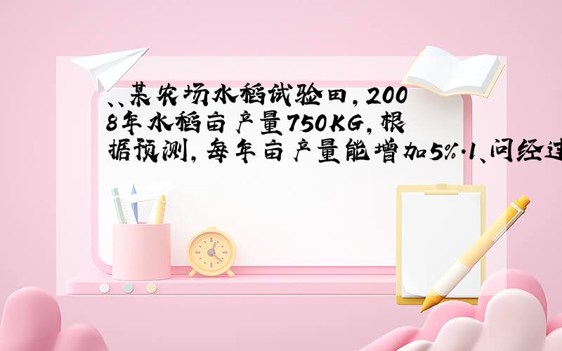 、、某农场水稻试验田,2008年水稻亩产量750KG,根据预测,每年亩产量能增加5%.1、问经过多少年亩产量才能超过10