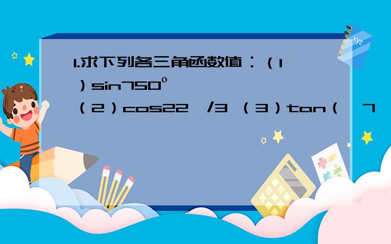 1.求下列各三角函数值：（1）sin750º （2）cos22兀/3 （3）tan（—7兀/4）（4）sin9